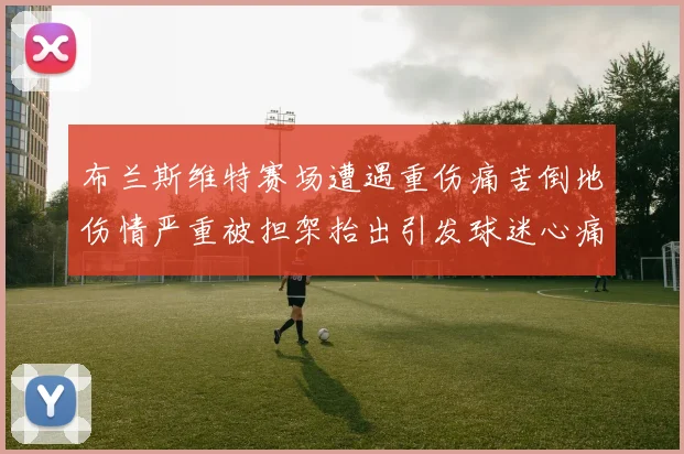 布兰斯维特赛场遭遇重伤痛苦倒地伤情严重被担架抬出引发球迷心痛
